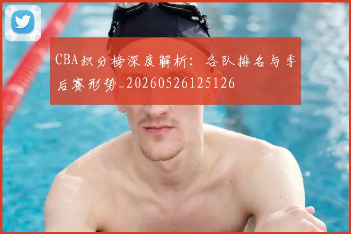 CBA积分榜深度解析:各队排名与季后赛形势_20260526125126