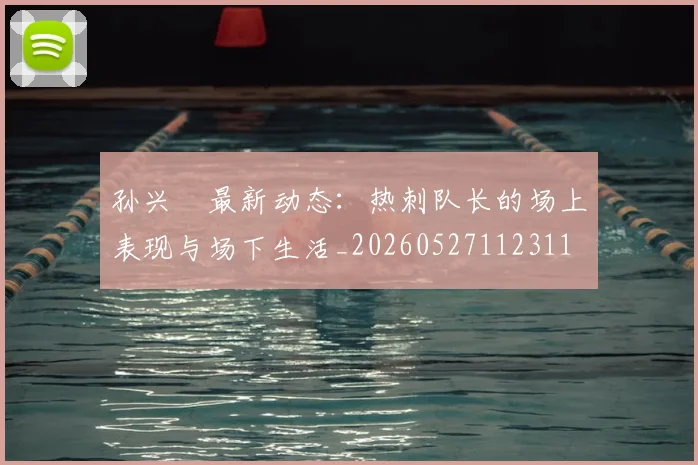 孙兴慜最新动态:热刺队长的场上表现与场下生活_20260527112311