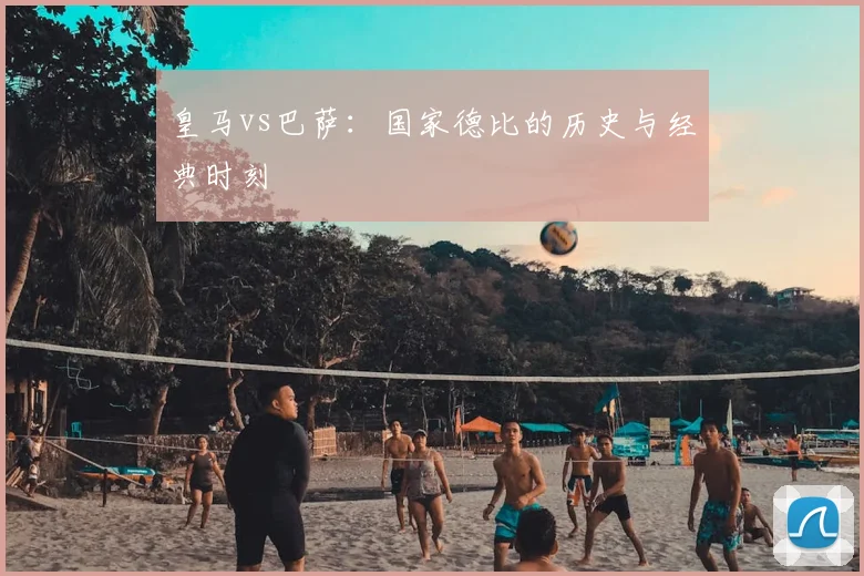 皇马vs巴萨：国家德比的历史与经典时刻