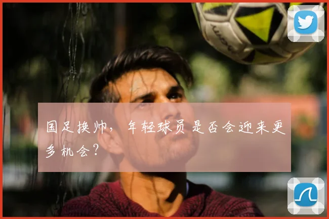 国足换帅，年轻球员是否会迎来更多机会？