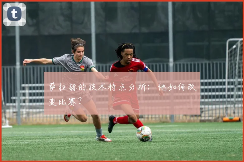 萨拉赫的技术特点分析:他如何改变比赛?
