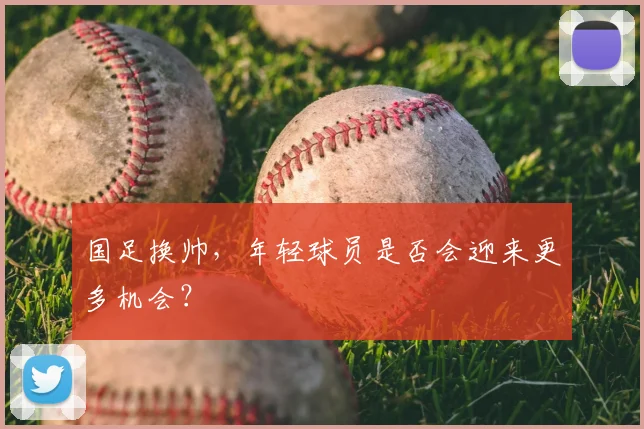 国足换帅，年轻球员是否会迎来更多机会？